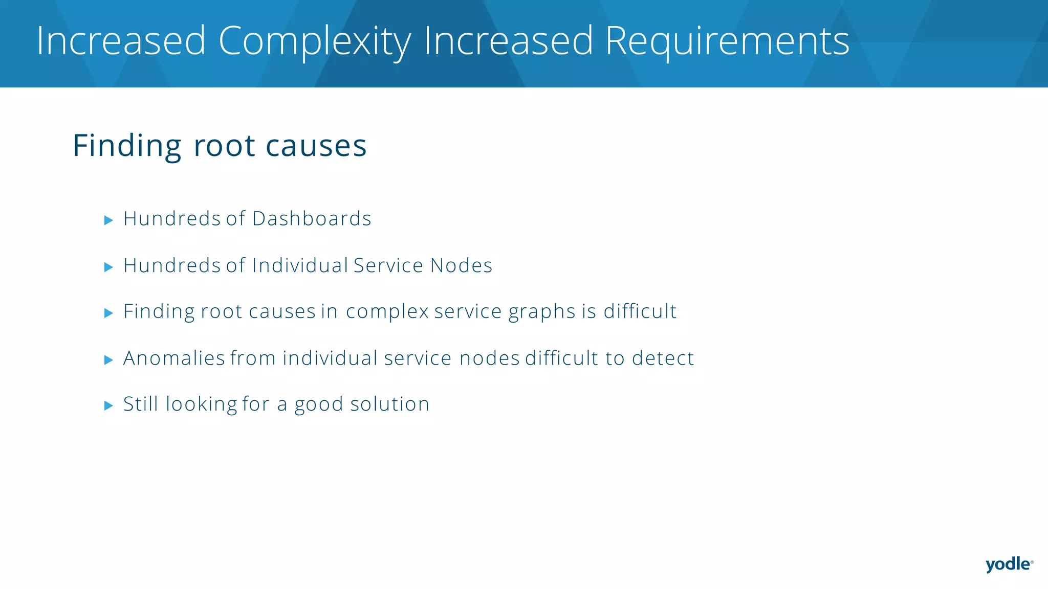 Finding root causes
▶ Hundreds of Dashboards
▶ Hundreds of Individual Service Nodes
▶ Finding root causes in complex service graphs is difficult
▶ Anomalies from individual service nodes difficult to detect
▶ Still looking for a good solution
Increased Complexity Increased Requirements
 