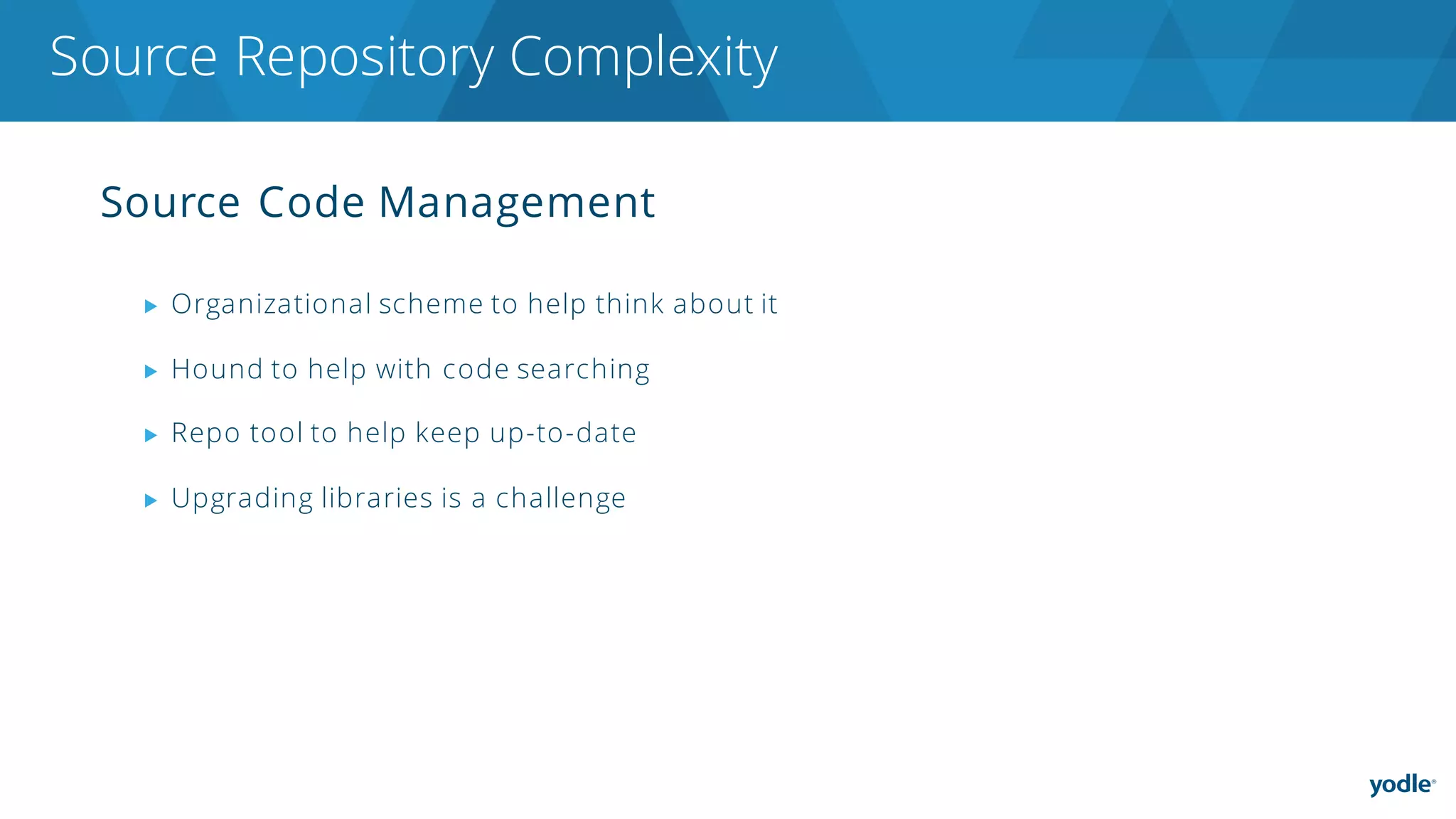 Source Code Management
▶ Organizational scheme to help think about it
▶ Hound to help with code searching
▶ Repo tool to help keep up-to-date
▶ Upgrading libraries is a challenge
Source Repository Complexity
 