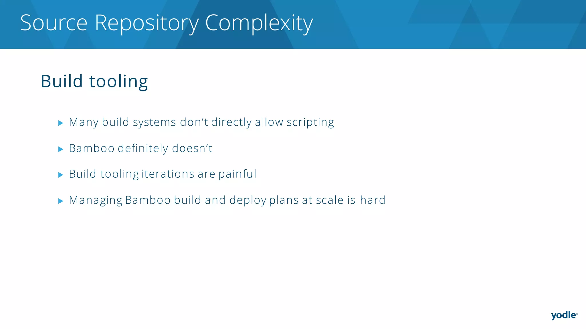 Build tooling
▶ Many build systems don’t directly allow scripting
▶ Bamboo definitely doesn’t
▶ Build tooling iterations are painful
▶ Managing Bamboo build and deploy plans at scale is hard
Source Repository Complexity
 