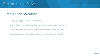 Mesos and Marathon
▶ Deploy applications to marathon
▶ Marathon decides what host and port to run applications on
▶ Health checks are built in to ensure application up-time
▶ Mesos ensures the applications run and are contained
Platform as a Service
 