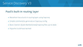 PaaS’s built-in routing layer
▶ Marathon has a built-in routing layer using haproxy
▶ Simple command to generate an haproxy config
▶ Basic listener (Qubit Bamboo) keep haproxy files up-to-date
▶ Hipache could have worked
Service Discovery V3
 