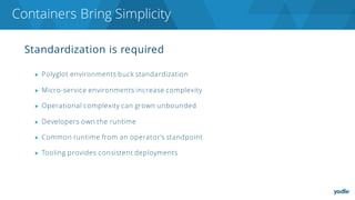 Standardization is required
▶ Polyglot environments buck standardization
▶ Micro-service environments increase complexity
▶ Operational complexity can grown unbounded
▶ Developers own the runtime
▶ Common runtime from an operator’s standpoint
▶ Tooling provides consistent deployments
Containers Bring Simplicity
 