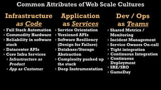 Common Attributes of Web Scale Cultures
 Infrastructure               Application                Dev / Ops
    as Code                   as Services                as Teams
‣ Full Stack Automation     ‣ Service Orientation    ‣ Shared Metrics /
‣ Commodity Hardware        ‣ Versioned APIs           Monitoring
‣ Reliability in software   ‣ Software Resiliency    ‣ Incident Management
  stack                       (Design for Failure)   ‣ Service Owners On-call
‣ Datacenter APIs           ‣ Database/Storage       ‣ Tight integration
‣ Core Infra Services         Abstraction            ‣ Continuous Integration
  ‣ Infrastructure as       ‣ Complexity pushed up   ‣ Continuous
    Product                   the stack                Deployment
  ‣ App as Customer         ‣ Deep Instrumentation   ‣ SRE/SRO
                                                     ‣ GameDay
 