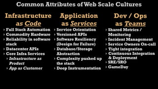 Common Attributes of Web Scale Cultures
 Infrastructure               Application                Dev / Ops
    as Code                   as Services                as Teams
‣ Full Stack Automation     ‣ Service Orientation    ‣ Shared Metrics /
‣ Commodity Hardware        ‣ Versioned APIs           Monitoring
‣ Reliability in software   ‣ Software Resiliency    ‣ Incident Management
  stack                       (Design for Failure)   ‣ Service Owners On-call
‣ Datacenter APIs           ‣ Database/Storage       ‣ Tight integration
‣ Core Infra Services         Abstraction            ‣ Continuous Integration
  ‣ Infrastructure as       ‣ Complexity pushed up     & Deployment
    Product                   the stack              ‣ SRE/SRO
  ‣ App as Customer         ‣ Deep Instrumentation   ‣ GameDay
 