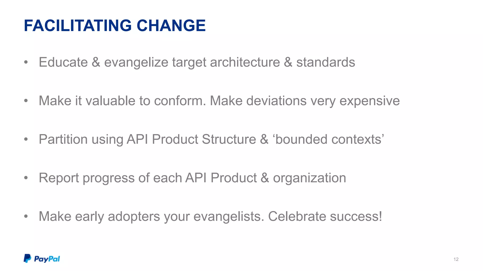 FACILITATING CHANGE 
12 
• Educate & evangelize target architecture & standards 
• Make it valuable to conform. Make deviations very expensive 
• Partition using API Product Structure & ‘bounded contexts’ 
• Report progress of each API Product & organization 
• Make early adopters your evangelists. Celebrate success! 
 