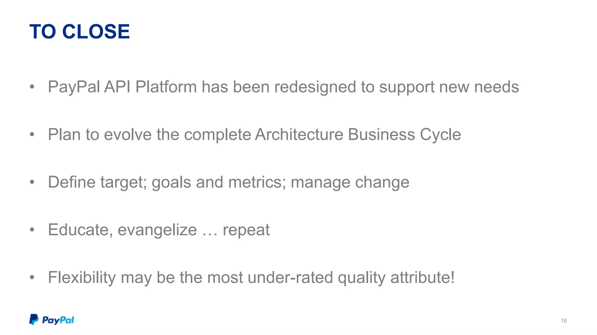 TO CLOSE 
16 
• PayPal API Platform has been redesigned to support new needs 
• Plan to evolve the complete Architecture Business Cycle 
• Define target; goals and metrics; manage change 
• Educate, evangelize … repeat 
• Flexibility may be the most under-rated quality attribute! 
 