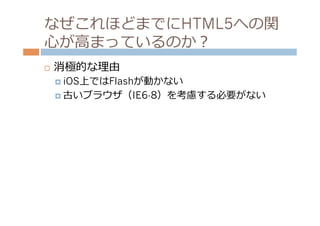 なぜこれほどまでにHTML5への関
⼼心が⾼高まっているのか？
¨    消極的な理理由
      ¤  iOS上ではFlashが動かない

      ¤  古いブラウザ（IE6-8）を考慮する必要がない
 