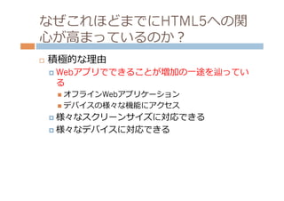なぜこれほどまでにHTML5への関
⼼心が⾼高まっているのか？
¨    積極的な理理由
      ¤  Webアプリでできることが増加の⼀一途を辿ってい
       る
       n  オフラインWebアプリケーション
       n  デバイスの様々な機能にアクセス

      ¤  様々なスクリーンサイズに対応できる

      ¤  様々なデバイスに対応できる
 