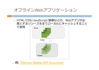 オフラインWebアプリケーション

¨    HTML/CSS/JavaScript/画像などの、Webアプリが必
      要とするリソースを全てローカルにキャッシュすること
      で実現




o  例例:   Titanium Mobile API Document
 