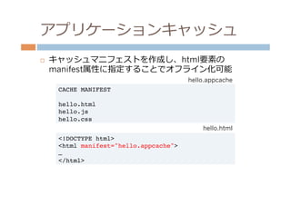 アプリケーションキャッシュ
¨    キャッシュマニフェストを作成し、html要素の
      manifest属性に指定することでオフライン化可能
                                           hello.appcache
       CACHE MANIFEST!
       !
       hello.html!
       hello.js!
       hello.css
                                               hello.html
       <!DOCTYPE html>!
       <html manifest="hello.appcache">!
       …!
       </html>!
 