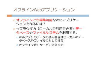 オフラインWebアプリケーション

¨  オフラインでも編集可能なWebアプリケー
    ションを作るには？
¨  →ブラウザ内（ローカルで利利⽤用できる）デー

    タベースやファイルシステムを利利⽤用する。
      ¤  Webアプリのデータの読み書きはローカルのデー
          タベースやファイルに対して⾏行行う
      ¤  オンライン時にサーバに送信する
 