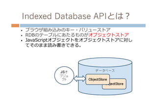 Indexed Database APIとは？
•    ブラウザ組み込みのキー・バリューストア
•    RDBのテーブルにあたるものがオブジェクトストア
•    JavaScriptオブジェクトをオブジェクトストアに対し
     てそのまま読み書きできる。
 