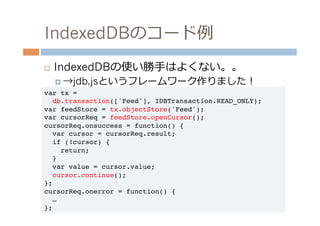 IndexedDBのコード例例
¨    IndexedDBの使い勝⼿手はよくない。。
      ¤  →jdb.jsというフレームワーク作りました！
var tx =!
  db.transaction(['Feed'], IDBTransaction.READ_ONLY);!
var feedStore = tx.objectStore('Feed');!
var cursorReq = feedStore.openCursor();!
cursorReq.onsuccess = function() {!
  var cursor = cursorReq.result;!
  if (!cursor) {!
     return;!
  }!
  var value = cursor.value;!
  cursor.continue();!
};!
cursorReq.onerror = function() {!
  …!
};!
 