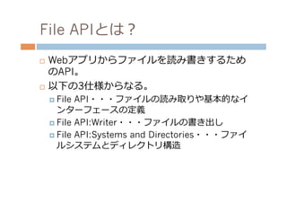 File APIとは？
¨  Webアプリからファイルを読み書きするため
    のAPI。
¨  以下の3仕様からなる。

      ¤  File API・・・ファイルの読み取りや基本的なイ
          ンターフェースの定義
      ¤  File API:Writer・・・ファイルの書き出し
      ¤  File API:Systems and Directories・・・ファイ
          ルシステムとディレクトリ構造
 