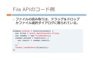 File APIのコード例例
¨    ファイルの読み取りは、ドラッグ＆ドロップ
      かファイル選択ダイアログに限られている。

element.ondrag = function(event) {!
  var files = event.dataTransfer.files;!
  var reader = new FileReader();!
  reader.onload = function() {!
    var result = reader.result;!
    …!
  };!
  reader.readAsText(files[0]);!
};!
 