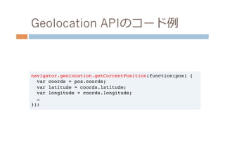 Geolocation APIのコード例例



navigator.geolocation.getCurrentPosition(function(pos) {!
  var coords = pos.coords;!
  var latitude = coords.latitude;!
  var longitude = coords.longitude;!
  …!
});!
 