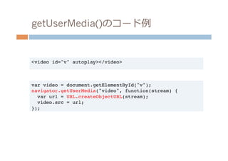 getUserMedia()のコード例例


<video id="v" autoplay></video>!



var video = document.getElementById("v");!
navigator.getUserMedia("video", function(stream) {!
  var url = URL.createObjectURL(stream);!
  video.src = url;!
});!
 