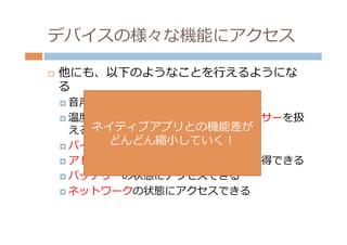 デバイスの様々な機能にアクセス

¨    他にも、以下のようなことを⾏行行えるようにな
      る
      ¤  ⾳音声によるテキスト⼊入⼒力力

      ¤  温度度や光、近接センサーなど、各種センサーを扱
          える ネイティブアプリとの機能差が
               どんどん縮⼩小していく！
      ¤  バイブレーションを実⾏行行できる
      ¤  アドレス帳やギャラリーからデータを取得できる

      ¤  バッテリーの状態にアクセスできる

      ¤  ネットワークの状態にアクセスできる
 