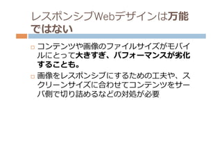 レスポンシブWebデザインは万能
ではない
¨  コンテンツや画像のファイルサイズがモバイ
    ルにとって⼤大きすぎ、パフォーマンスが劣劣化
    することも。
¨  画像をレスポンシブにするための⼯工夫や、ス

    クリーンサイズに合わせてコンテンツをサー
    バ側で切切り詰めるなどの対処が必要
 