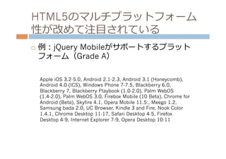 HTML5のマルチプラットフォーム
性が改めて注⽬目されている
¨    例例：jQuery Mobileがサポートするプラット
      フォーム（Grade A）

      Apple iOS 3.2-5.0, Android 2.1-2.3, Android 3.1 (Honeycomb),
      Android 4.0 (ICS), Windows Phone 7-7.5, Blackberry 6.0,
      Blackberry 7, Blackberry Playbook (1.0-2.0), Palm WebOS
      (1.4-2.0), Palm WebOS 3.0, Firebox Mobile (10 Beta), Chrome for
      Android (Beta), Skyfire 4.1, Opera Mobile 11.5:, Meego 1.2,
      Samsung bada 2.0, UC Browser, Kindle 3 and Fire, Nook Color
      1.4.1, Chrome Desktop 11-17, Safari Desktop 4-5, Firefox
      Desktop 4-9, Internet Explorer 7-9, Opera Desktop 10-11
 