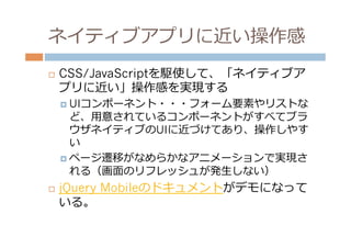 ネイティブアプリに近い操作感
¨    CSS/JavaScriptを駆使して、「ネイティブア
      プリに近い」操作感を実現する
      ¤  UIコンポーネント・・・フォーム要素やリストな
          ど、⽤用意されているコンポーネントがすべてブラ
          ウザネイティブのUIに近づけてあり、操作しやす
          い
      ¤  ページ遷移がなめらかなアニメーションで実現さ
          れる（画⾯面のリフレッシュが発⽣生しない）
¨    jQuery Mobileのドキュメントがデモになって
      いる。
 