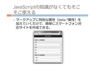 JavaScriptの知識識がなくてもそこ
そこ使える
¨    マークアップに特別な属性（data-*属性）を
      加えていくだけで、簡単にスマートフォン対
      応サイトを作成できる。
 