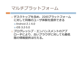 マルチプラットフォーム
¨    デスクトップを含め、22のプラットフォーム
      に対して同様のユーザ体験を提供できる
      ¤  Android 2.1-4.0
      ¤  iOS 3.2-5.0

¨    プログレッシブ・エンハンスメントのアプ
      ローチにより、古いブラウザに対しても最低
      限の情報提供は⾏行行える。
 