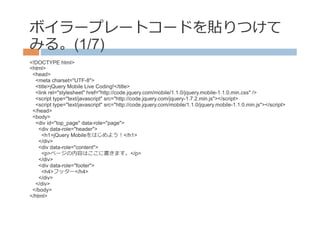 ボイラープレートコードを貼りつけて
みる。(1/7)
<!DOCTYPE html>
<html>
 <head>
  <meta charset="UTF-8">
  <title>jQuery Mobile Live Coding!</title>
  <link rel="stylesheet" href="http://code.jquery.com/mobile/1.1.0/jquery.mobile-1.1.0.min.css" />
  <script type="text/javascript" src="http://code.jquery.com/jquery-1.7.2.min.js"></script>
  <script type="text/javascript" src="http://code.jquery.com/mobile/1.1.0/jquery.mobile-1.1.0.min.js"></script>
 </head>
 <body>
  <div id="top_page" data-role="page">
    <div data-role="header">
     <h1>jQuery Mobileをはじめよう！</h1>
    </div>
    <div data-role="content">
     <p>ページの内容はここに書きます。</p>
    </div>
    <div data-role="footer">
     <h4>フッター</h4>
    </div>
  </div>
 </body>
</html>
 