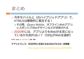 まとめ
¨    今年年モバイル上（のハイブリッドアプリ）で、
      HTML5は爆発的に普及する！
      ¤  その際、jQuery
               Mobile、オフラインWebアプリ、
       レスポンシブWebデザインなどが活⽤用される
¨    2020年年には、アプリよりもWebが主流流になっ
      ているかも知れない？（59%がWebを選択）



               http://japan.cnet.com/news/business/35015489/
 