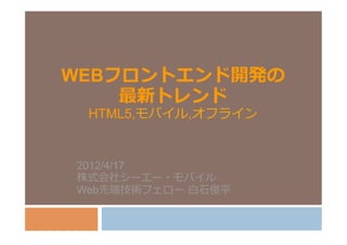 WEBフロントエンド開発の
    最新トレンド
 HTML5,モバイル,オフライン


2012/4/17
株式会社シーエー・モバイル
Web先端技術フェロー  ⽩白⽯石俊平
 