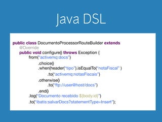 Java DSL 
! 
public class DocumentoProcessorRouteBuilder extends RouteBuilder { 
@Override 
public void configure() throws Exception { 
from(“activemq:docs”) 
.choice() 
.when(header(“tipo”).isEqualTo(“notaFiscal”)) 
.to(“activemq:notasFiscais”) 
.otherwise() 
.to(“ftp://user@host/docs”) 
.end() 
.log(“Documento recebido ${body.id}”) 
.to(“ibatis:salvarDocs?statementType=Insert”); 
} 
 