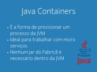 Java Containers 
• É a forma de provisionar um 
processo da JVM 
• Ideal para trabalhar com micro 
serviços 
• Nenhum jar do Fabric8 é 
necessário dentro da JVM 
 