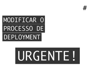 MODIFICAR O
PROCESSO DE
DEPLOYMENT
#
URGENTE!
 