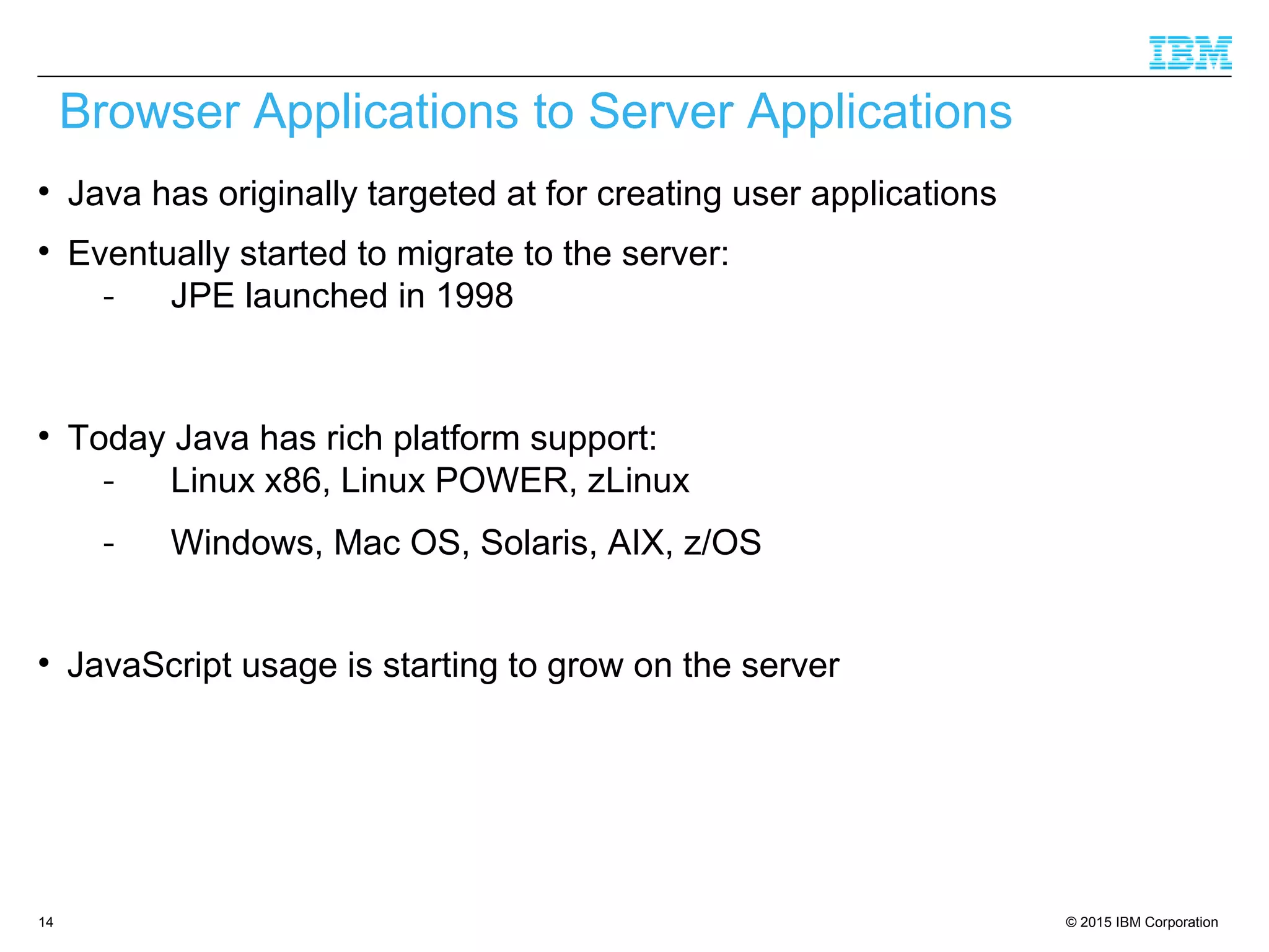 © 2015 IBM Corporation14

Java has originally targeted at for creating user applications

Eventually started to migrate to the server:
- JPE launched in 1998

Today Java has rich platform support:
- Linux x86, Linux POWER, zLinux
- Windows, Mac OS, Solaris, AIX, z/OS

JavaScript usage is starting to grow on the server
Browser Applications to Server Applications
 