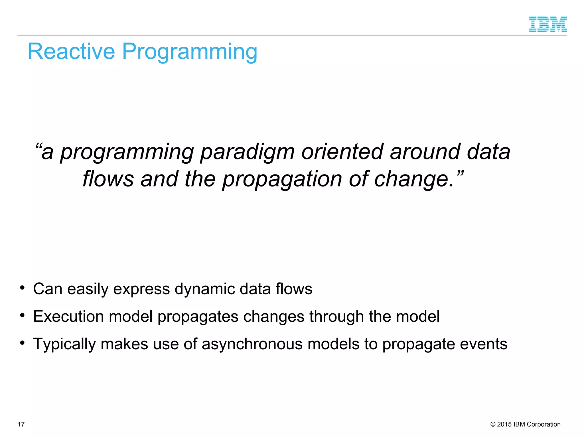 © 2015 IBM Corporation17

Can easily express dynamic data flows

Execution model propagates changes through the model

Typically makes use of asynchronous models to propagate events
Reactive Programming
“a programming paradigm oriented around data
flows and the propagation of change.”
 