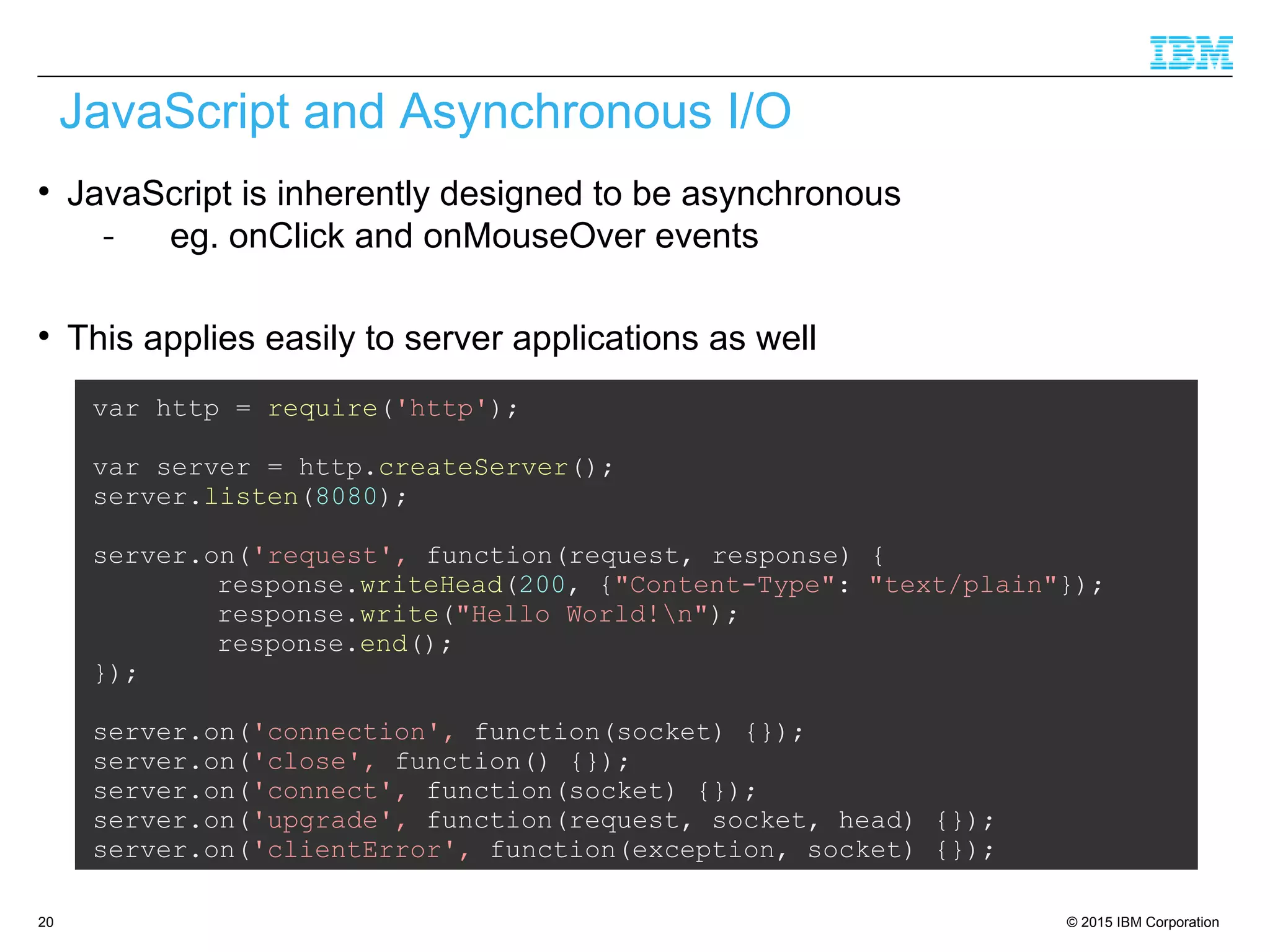 © 2015 IBM Corporation20

JavaScript is inherently designed to be asynchronous
- eg. onClick and onMouseOver events

This applies easily to server applications as well
JavaScript and Asynchronous I/O
var http = require('http');
var server = http.createServer();
server.listen(8080);
server.on('request', function(request, response) {
response.writeHead(200, {"Content-Type": "text/plain"});
response.write("Hello World!n");
response.end();
});
server.on('connection', function(socket) {});
server.on('close', function() {});
server.on('connect', function(socket) {});
server.on('upgrade', function(request, socket, head) {});
server.on('clientError', function(exception, socket) {});
 