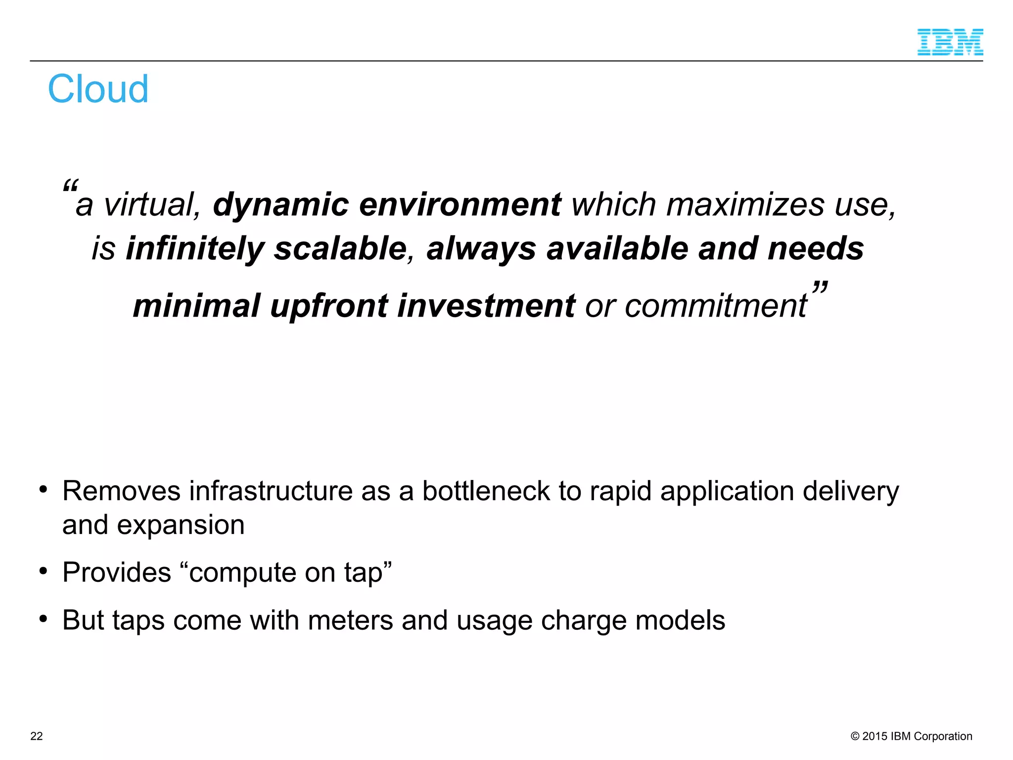 © 2015 IBM Corporation22
Cloud
“a virtual, dynamic environment which maximizes use,
is infinitely scalable, always available and needs
minimal upfront investment or commitment”
●
Removes infrastructure as a bottleneck to rapid application delivery
and expansion
●
Provides “compute on tap”
●
But taps come with meters and usage charge models
 