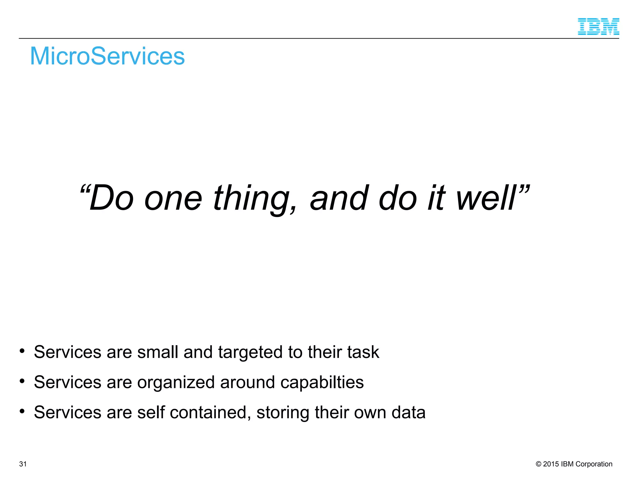 © 2015 IBM Corporation31

Services are small and targeted to their task

Services are organized around capabilties

Services are self contained, storing their own data
MicroServices
“Do one thing, and do it well”
 