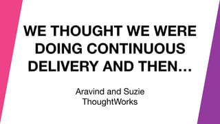 WE THOUGHT WE WERE
DOING CONTINUOUS
DELIVERY AND THEN…
Aravind and Suzie 

ThoughtWorks
 