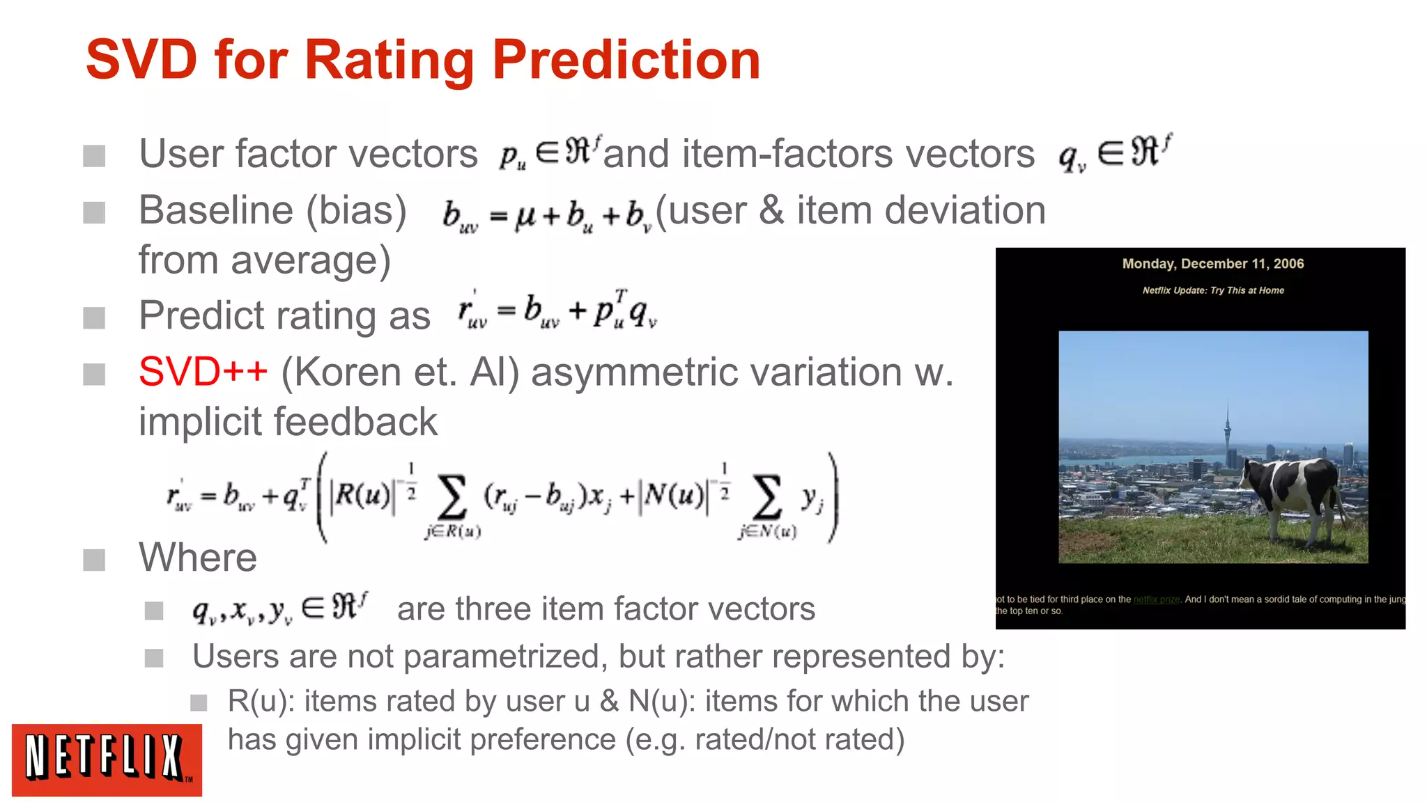 SVD for Rating Prediction
■ User factor vectors
■ Baseline (bias)

and item-factors vectors
(user & item deviation

from average)
■ Predict rating as
■ SVD++ (Koren et. Al) asymmetric variation w.
implicit feedback

■ Where
■
are three item factor vectors
■ Users are not parametrized, but rather represented by:
■ R(u): items rated by user u & N(u): items for which the user
has given implicit preference (e.g. rated/not rated)

 