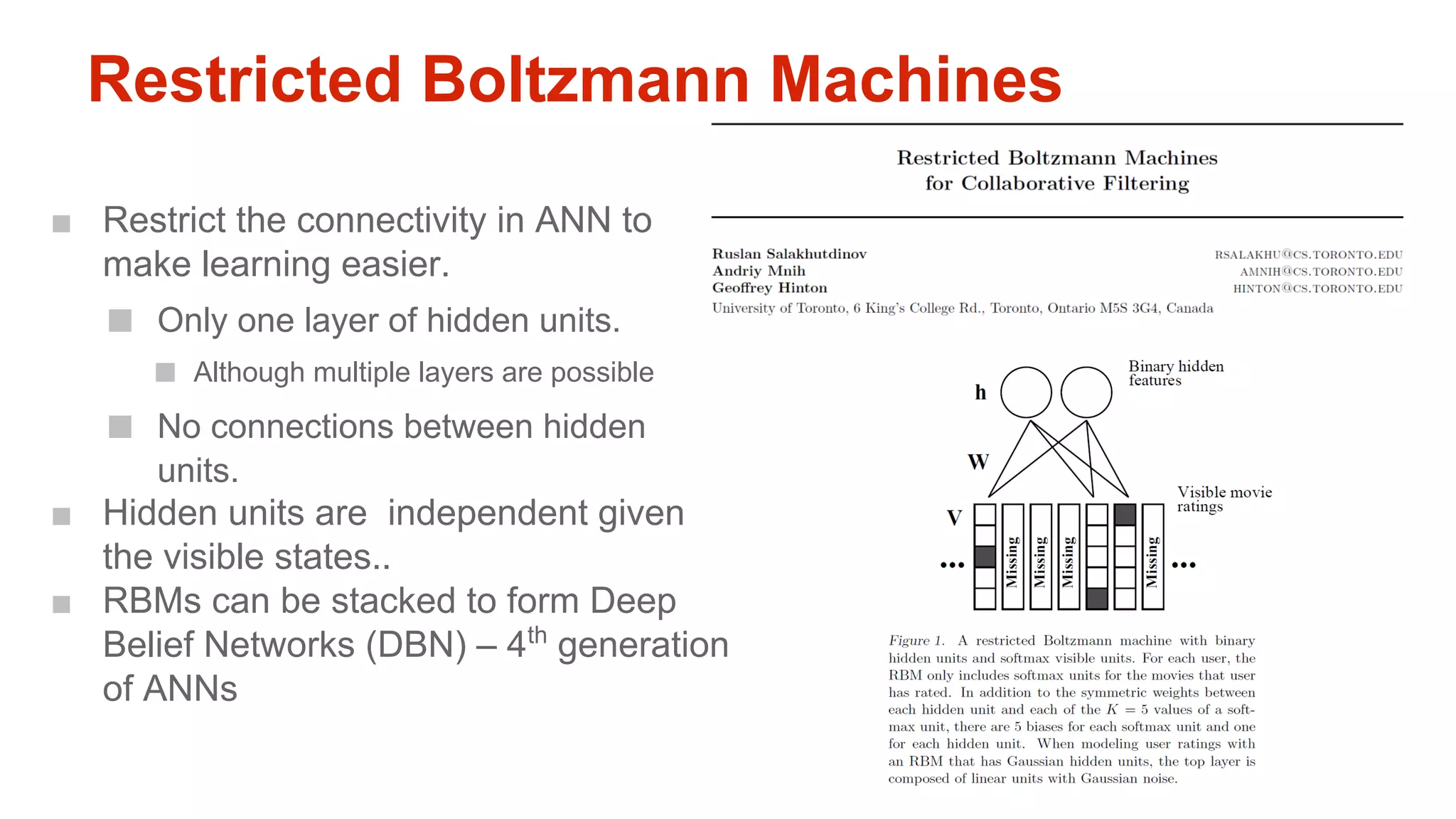 Restricted Boltzmann Machines
■ Restrict the connectivity in ANN to
make learning easier.

■

Only one layer of hidden units.

■

■

Although multiple layers are possible

No connections between hidden
units.

■ Hidden units are independent given
the visible states..
■ RBMs can be stacked to form Deep
Belief Networks (DBN) – 4th generation
of ANNs

 