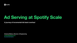 Ad Serving at Spotify Scale
A journey of incremental full stack overhaul
Kinshuk Mishra, Director of Engineering
kinshuk@spotify.com
@_kinshukmishra
 