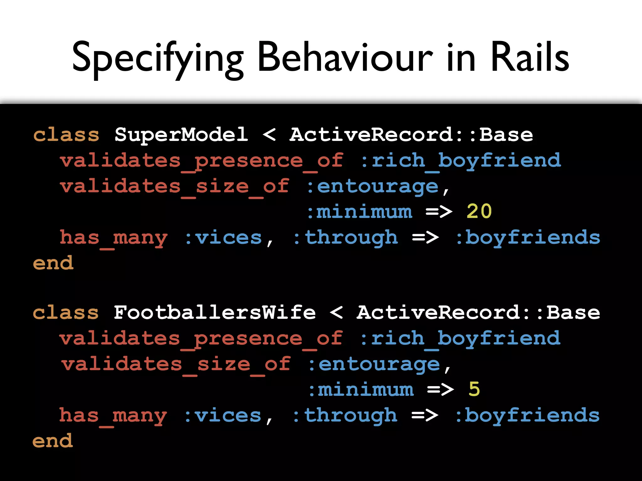 Specifying Behaviour in Rails class SuperModel < ActiveRecord::Base validates_presence_of :rich_boyfriend validates_size_of :entourage, :minimum => 20 has_many :vices, :through => :boyfriends end class FootballersWife < ActiveRecord::Base validates_presence_of :rich_boyfriend validates_size_of :entourage, :minimum => 5 has_many :vices, :through => :boyfriends end 