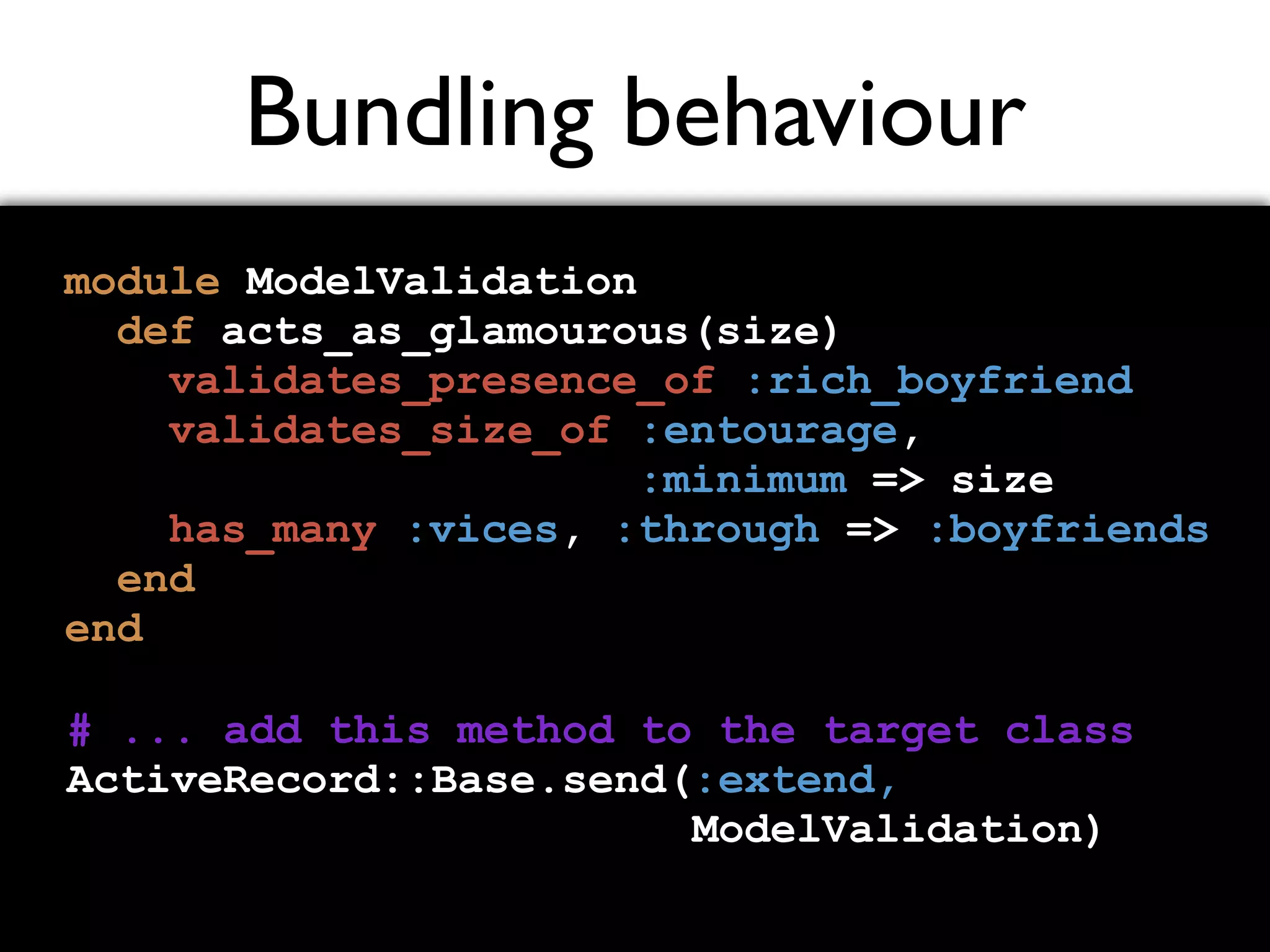 Bundling behaviour module ModelValidation def acts_as_glamourous(size) validates_presence_of :rich_boyfriend validates_size_of :entourage, :minimum => size has_many :vices, :through => :boyfriends end end # ... add this method to the target class ActiveRecord::Base.send(:extend, ModelValidation) 
