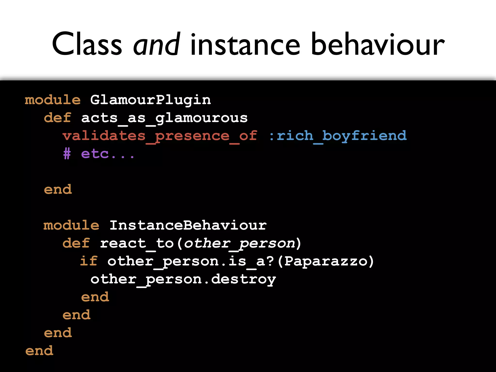 Class and instance behaviour module GlamourPlugin def acts_as_glamourous validates_presence_of :rich_boyfriend # etc... end module InstanceBehaviour def react_to(other_person) if other_person.is_a?(Paparazzo) other_person.destroy end end end end 