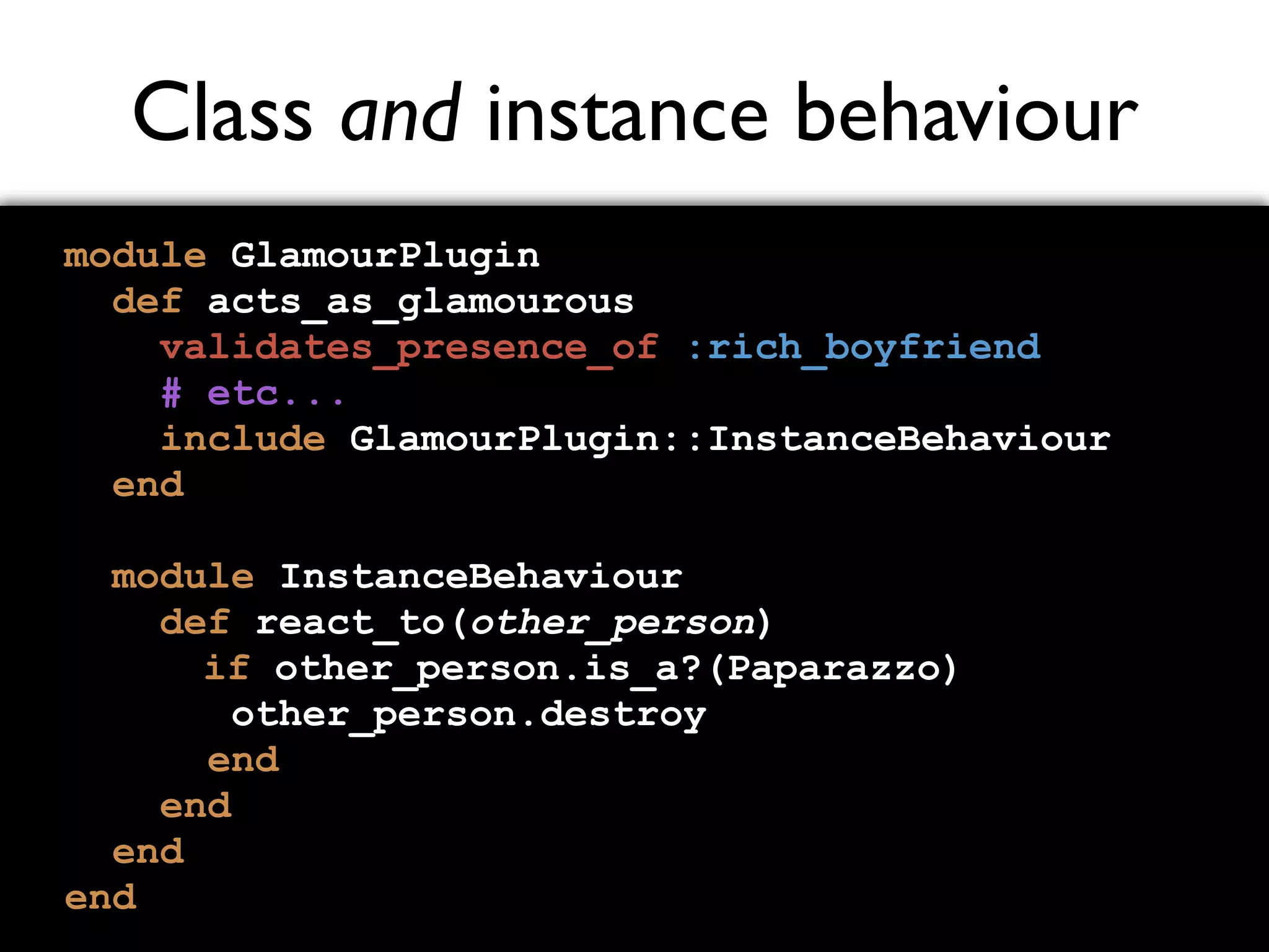 Class and instance behaviour module GlamourPlugin def acts_as_glamourous validates_presence_of :rich_boyfriend # etc... include GlamourPlugin::InstanceBehaviour end module InstanceBehaviour def react_to(other_person) if other_person.is_a?(Paparazzo) other_person.destroy end end end end 