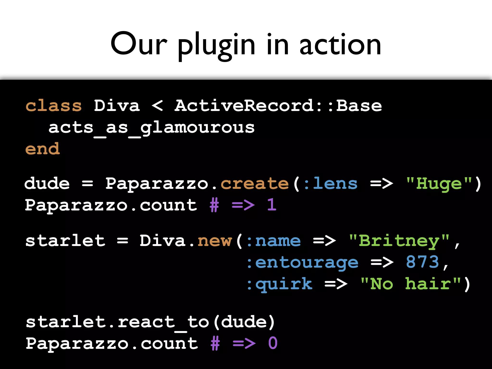 Our plugin in action class Diva < ActiveRecord::Base acts_as_glamourous end dude = Paparazzo.create(:lens => "Huge") Paparazzo.count # => 1 starlet = Diva.new(:name => "Britney", :entourage => 873, :quirk => "No hair") starlet.react_to(dude) Paparazzo.count # => 0 