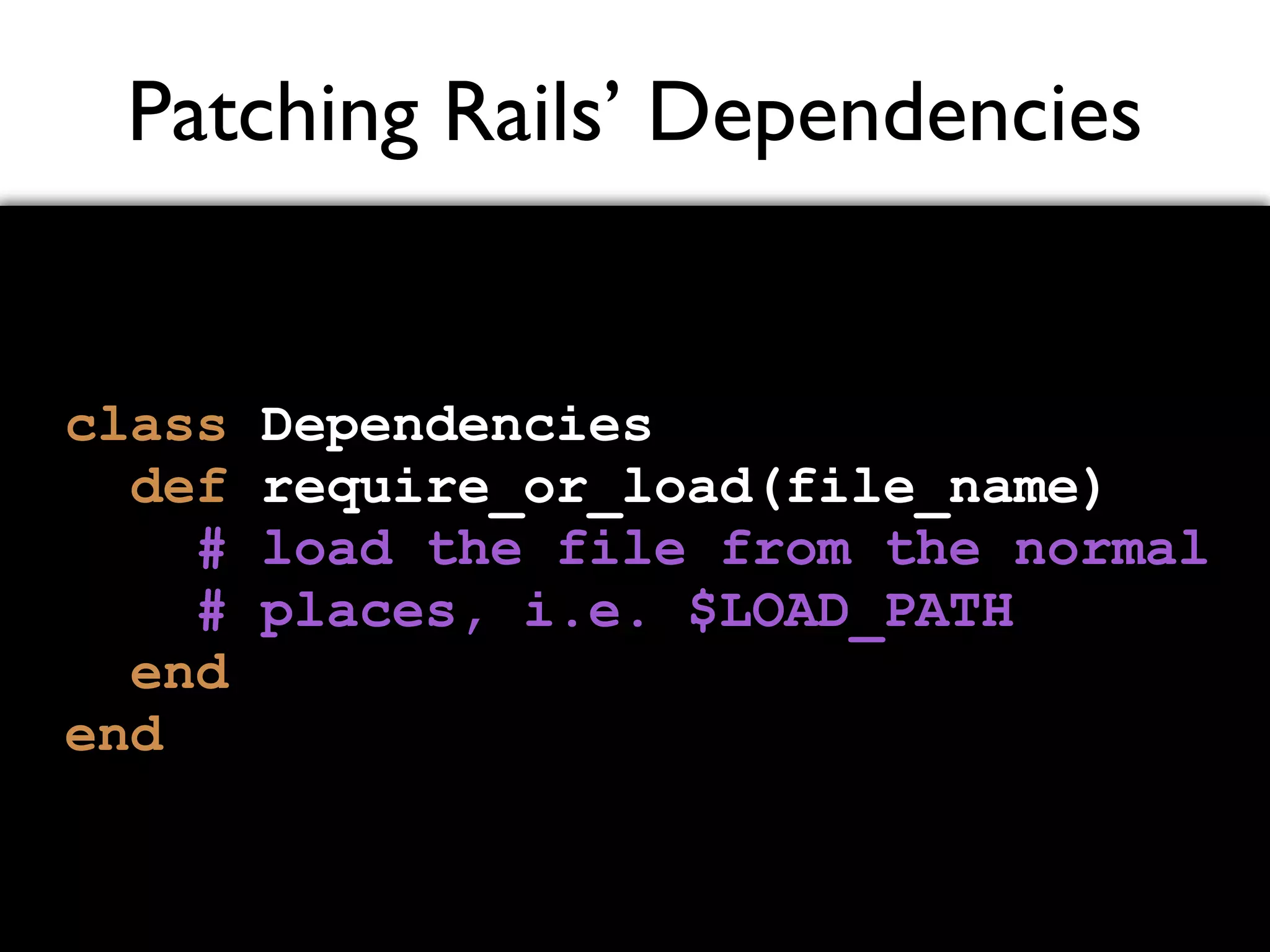 Patching Rails’ Dependencies class Dependencies def require_or_load(file_name) # load the file from the normal # places, i.e. $LOAD_PATH end end 