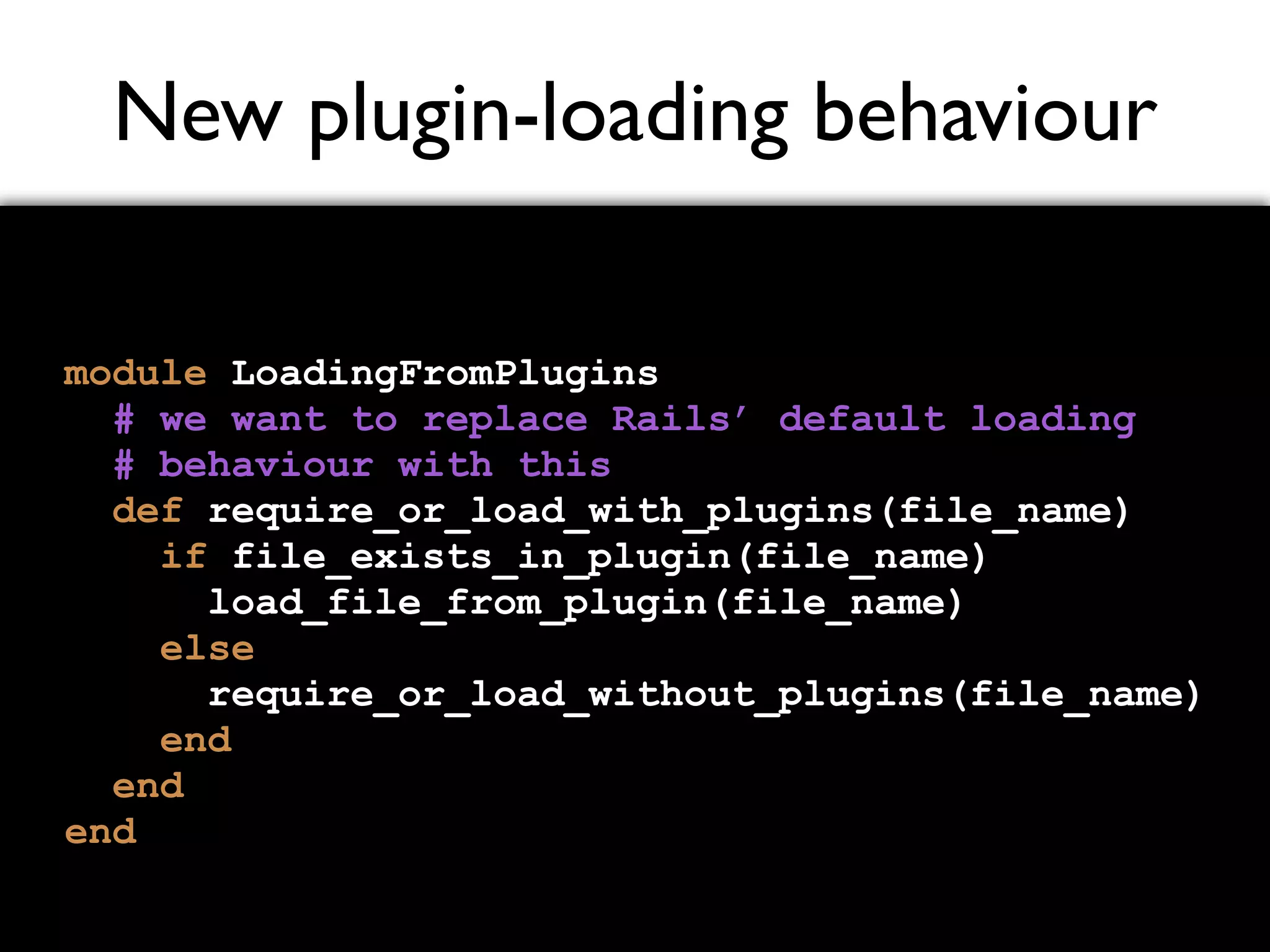 New plugin-loading behaviour module LoadingFromPlugins # we want to replace Rails’ default loading # behaviour with this def require_or_load_with_plugins(file_name) if file_exists_in_plugin(file_name) load_file_from_plugin(file_name) else require_or_load_without_plugins(file_name) end end end 