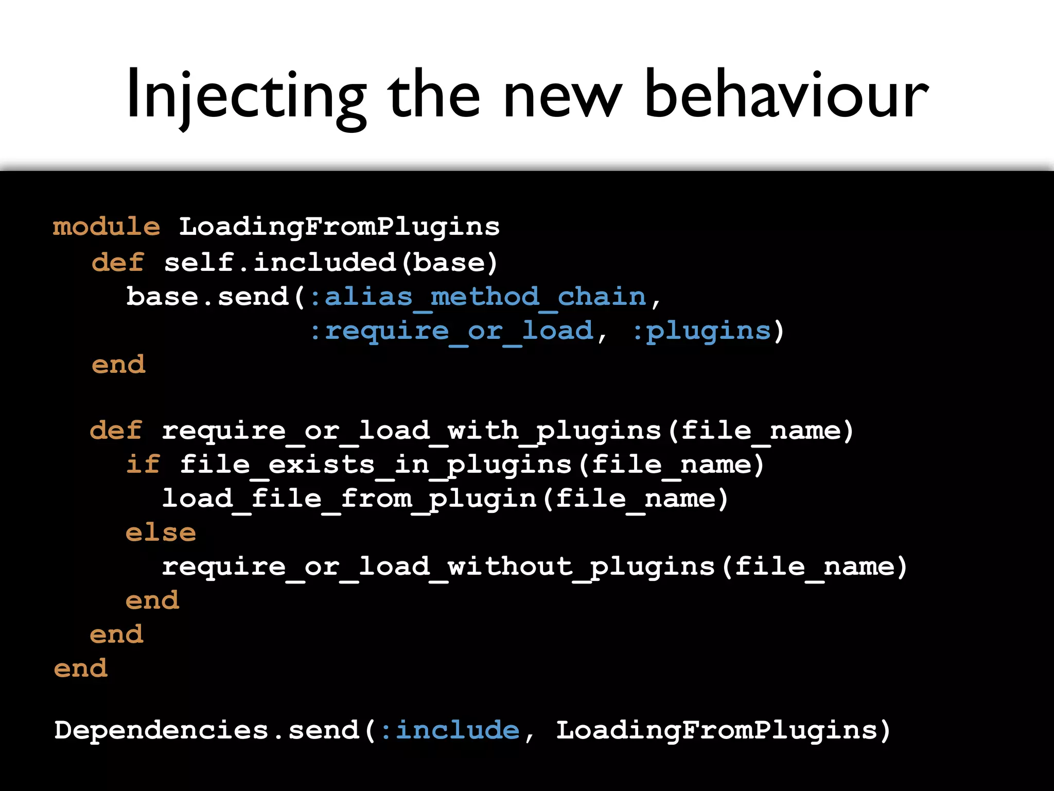 Injecting the new behaviour module LoadingFromPlugins def require_or_load_with_plugins(file_name) if file_exists_in_plugins(file_name) load_file_from_plugin(file_name) else require_or_load_without_plugins(file_name) end end end def self.included(base) base.send(:alias_method_chain, :require_or_load, :plugins) end Dependencies.send(:include, LoadingFromPlugins) 